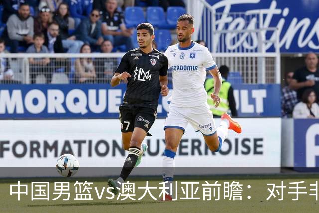 中国男篮vs澳大利亚前瞻：对手非最强阵，男篮磨合阵容是首要目标